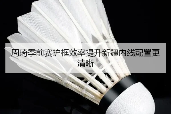 周琦季前赛护框效率提升新疆内线配置更清晰（kaiyun）