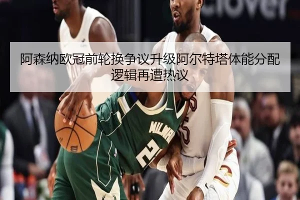 阿森纳欧冠前轮换争议升级阿尔特塔体能分配逻辑再遭热议
